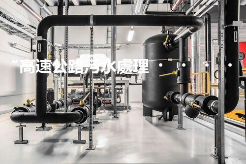 “高速公路污水處理，綠色出行新篇章”